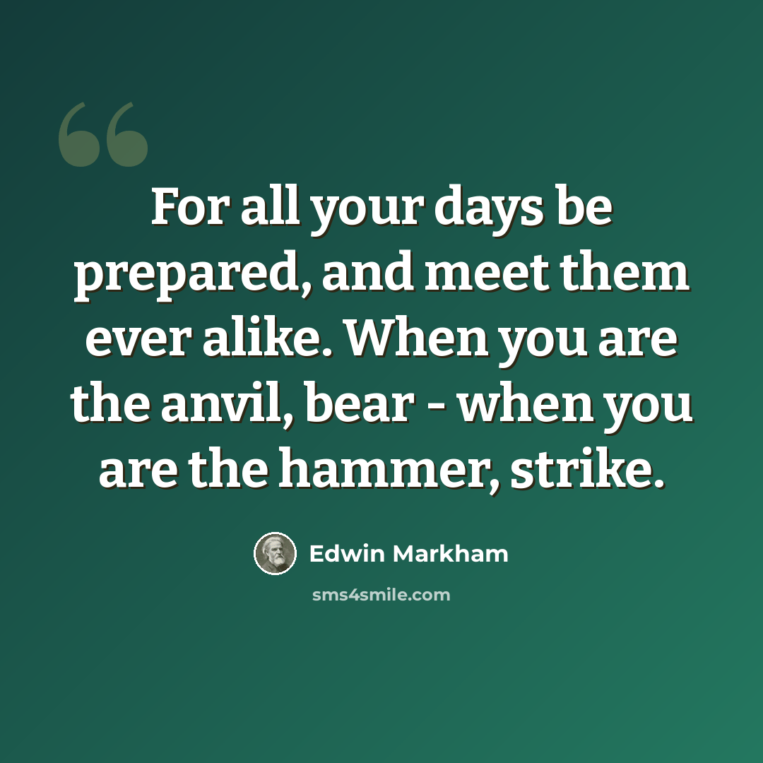 “For all your days be prepared, and meet them ever alike. When you are the anvil, bear - when you are the hammer, strike.” quote by Edwin Markham