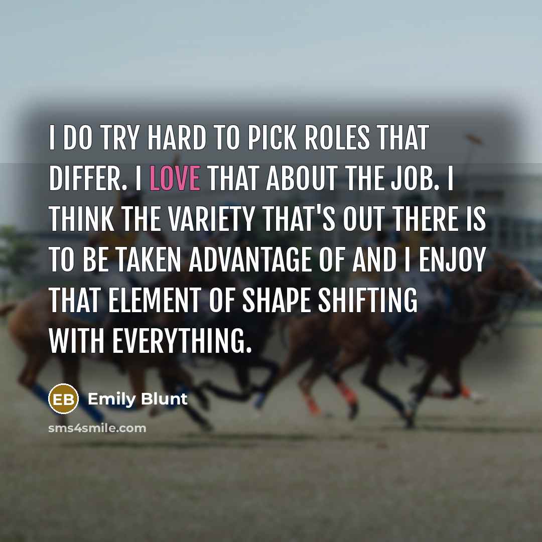 “I do try hard to pick roles that differ. I love that about the job. I think the variety that's out there is to be taken advantage of and I enjoy that element of shape shifting with everything.” quote by Emily Blunt