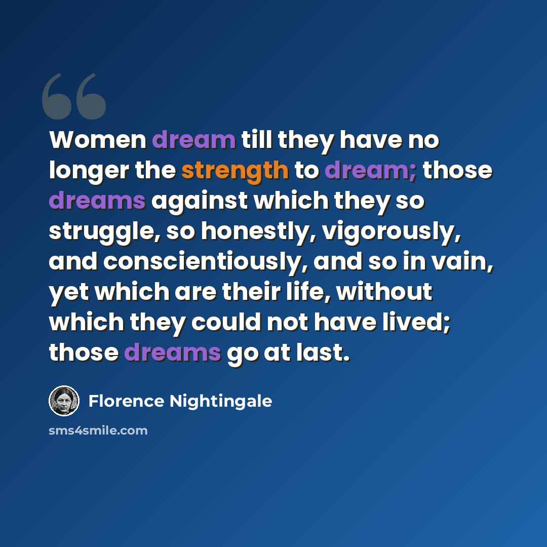 “Women dream till they have no longer the strength to dream; those dreams against which they so struggle, so honestly, vigorously, and conscientiously, and so in vain, yet which are their life, without which they could not have lived; those dreams go at last.” quote by Florence Nightingale