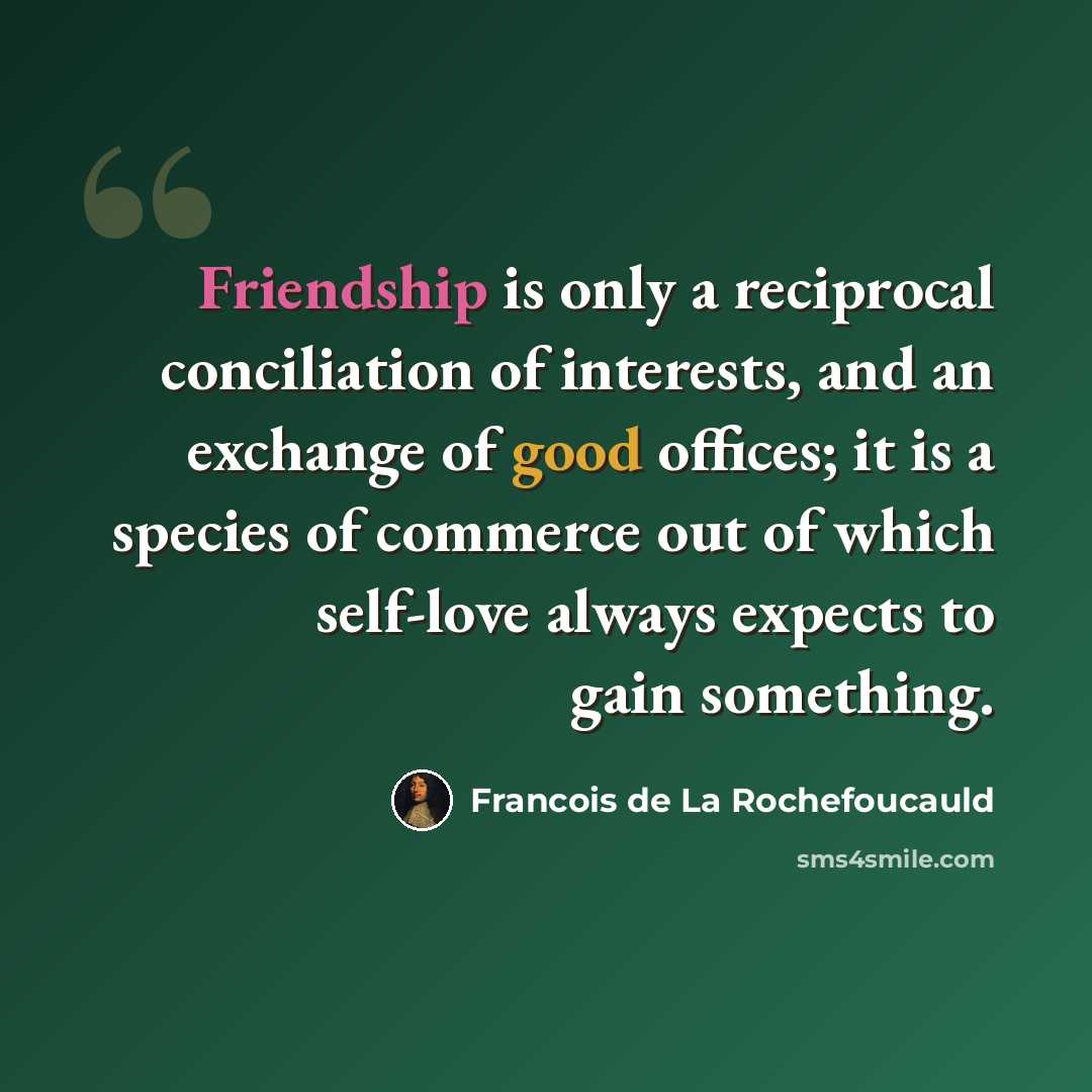 “Friendship is only a reciprocal conciliation of interests, and an exchange of good offices; it is a species of commerce out of which self-love always expects to gain something.” quote by Francois de La Rochefoucauld