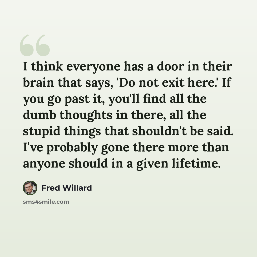 “I think everyone has a door in their brain that says, 'Do not exit here.' If you go past it, you'll find all the dumb thoughts in there, all the stupid things that shouldn't be said. I've probably gone there more than anyone should in a given lifetime.” quote by Fred Willard
