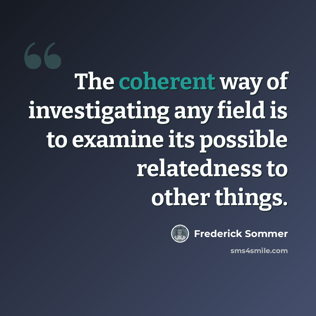 “The coherent way of investigating any field is to examine its possible relatedness to other things.” quote by Frederick Sommer