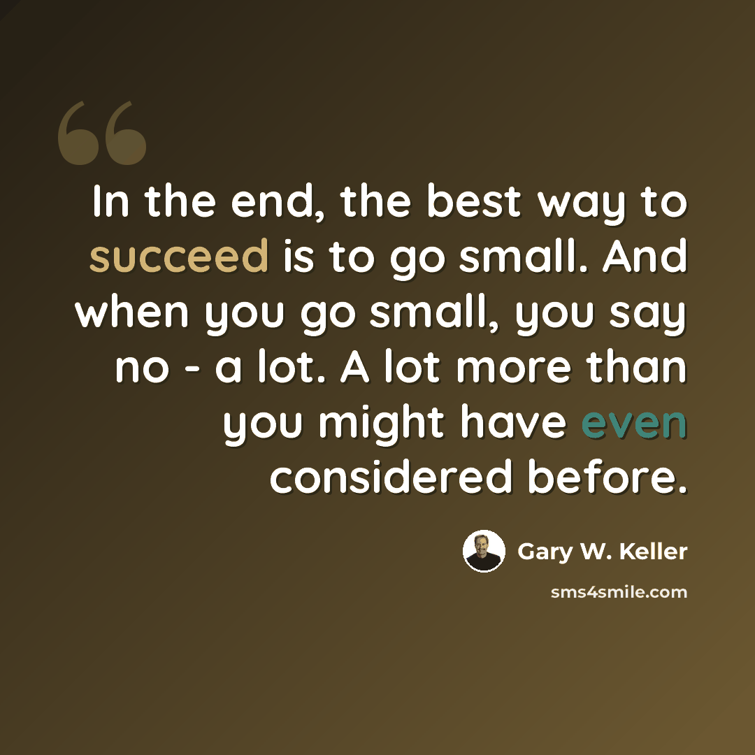 “In the end, the best way to succeed is to go small. And when you go small, you say no - a lot. A lot more than you might have even considered before.” quote by Gary W. Keller