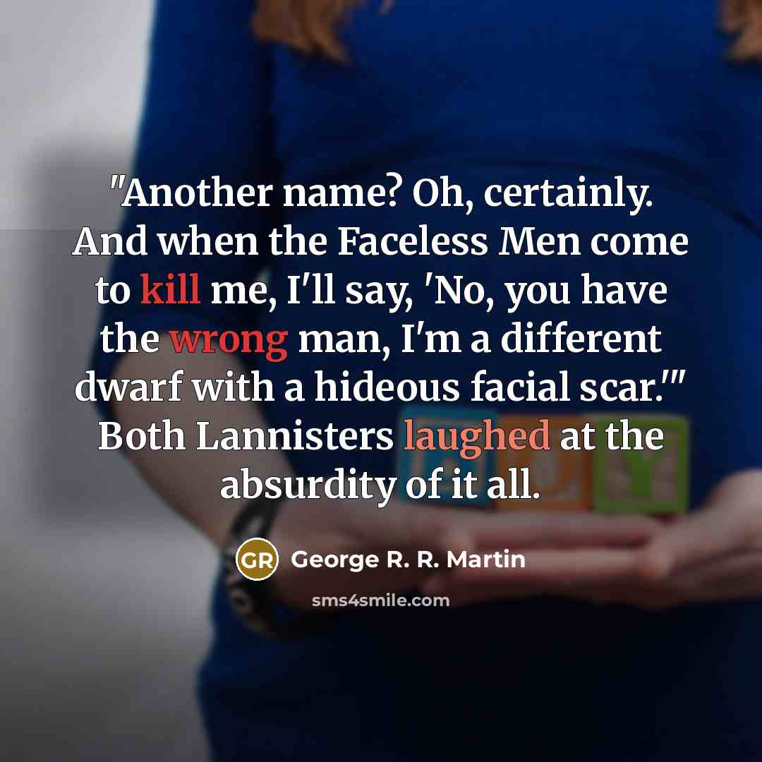 “"Another name? Oh, certainly. And when the Faceless Men come to kill me, I'll say, 'No, you have the wrong man, I'm a different dwarf with a hideous facial scar.'" Both Lannisters laughed at the absurdity of it all.” quote by George R. R. Martin