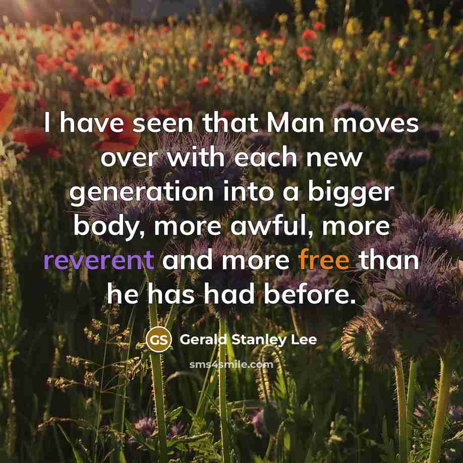 “I have seen that Man moves over with each new generation into a bigger body, more awful, more reverent and more free than he has had before.” quote by Gerald Stanley Lee