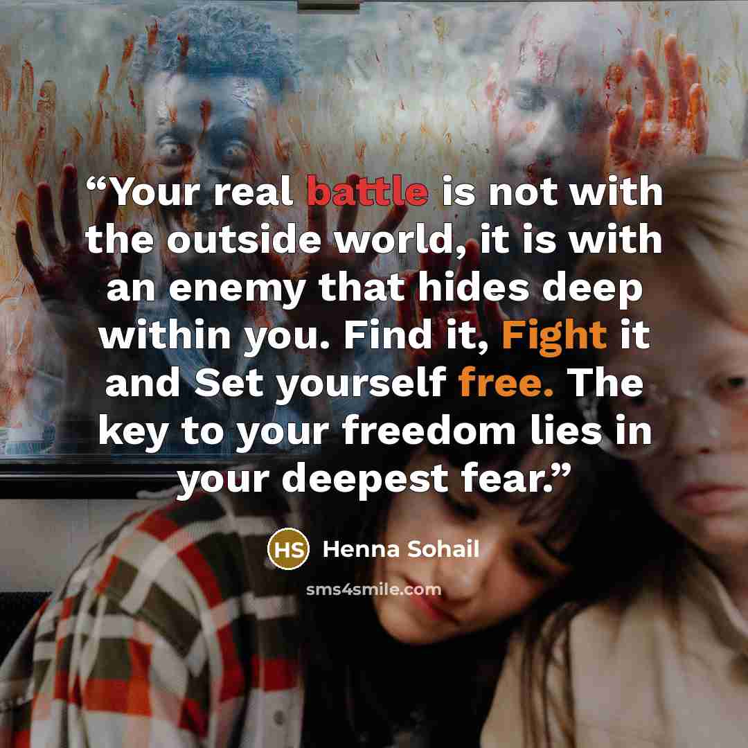 “Your real battle is not with the outside world, it is with an enemy that hides deep within you. Find it, Fight it and Set yourself free. The key to your freedom lies in your deepest fear.” quote by Henna Sohail