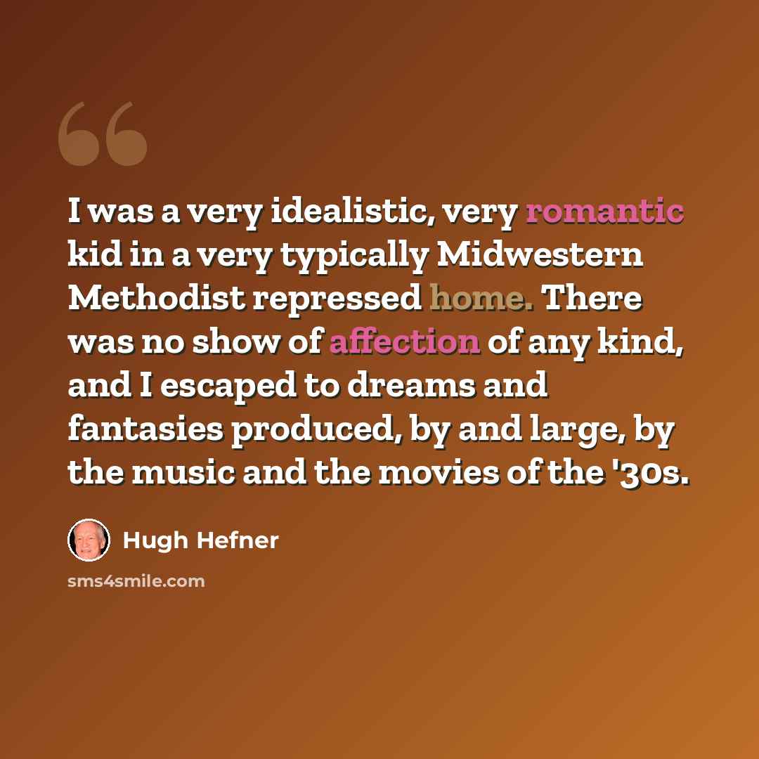 “I was a very idealistic, very romantic kid in a very typically Midwestern Methodist repressed home. There was no show of affection of any kind, and I escaped to dreams and fantasies produced, by and large, by the music and the movies of the '30s.” quote by Hugh Hefner