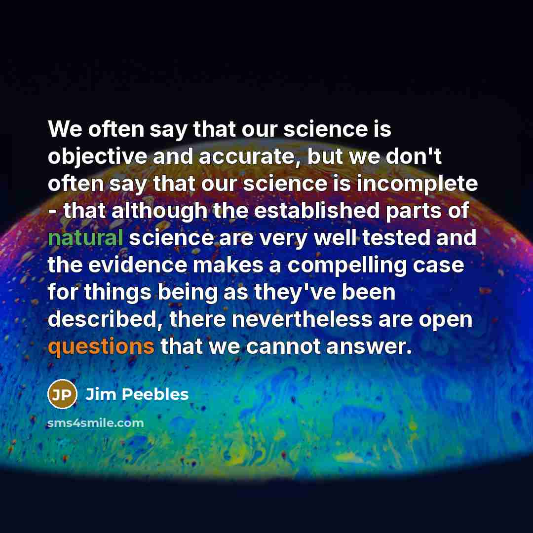 “We often say that our science is objective and accurate, but we don't often say that our science is incomplete - that although the established parts of natural science are very well tested and the evidence makes a compelling case for things being as they've been described, there nevertheless are…” quote by Jim Peebles