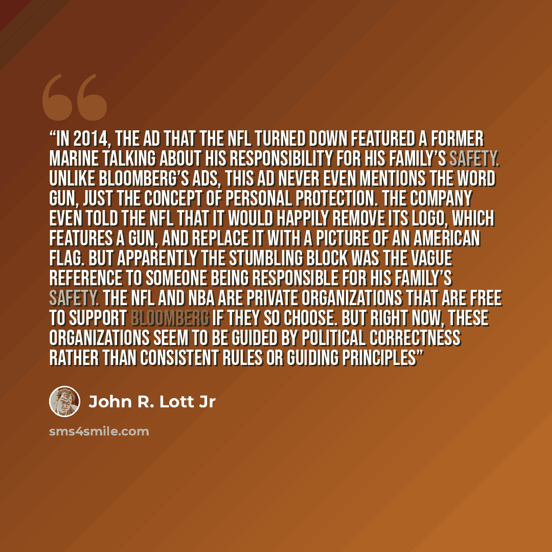 “In 2014, the ad that the NFL turned down featured a former Marine talking about his responsibility for his family’s safety. Unlike Bloomberg’s ads, this ad never even mentions the word gun, just the concept of personal protection. The company even told the NFL that it would happily remove its…” quote by John R. Lott Jr
