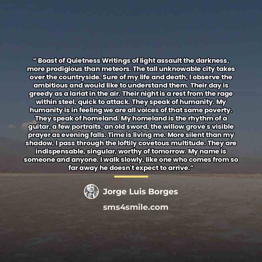 “Boast of Quietness Writings of light assault the darkness, more prodigious than meteors. The tall unknowable city takes over the countryside. Sure of my life and death, I observe the ambitious and would like to understand them. Their day is greedy as a lariat in the air. Their night is a rest from…” quote by Jorge Luis Borges
