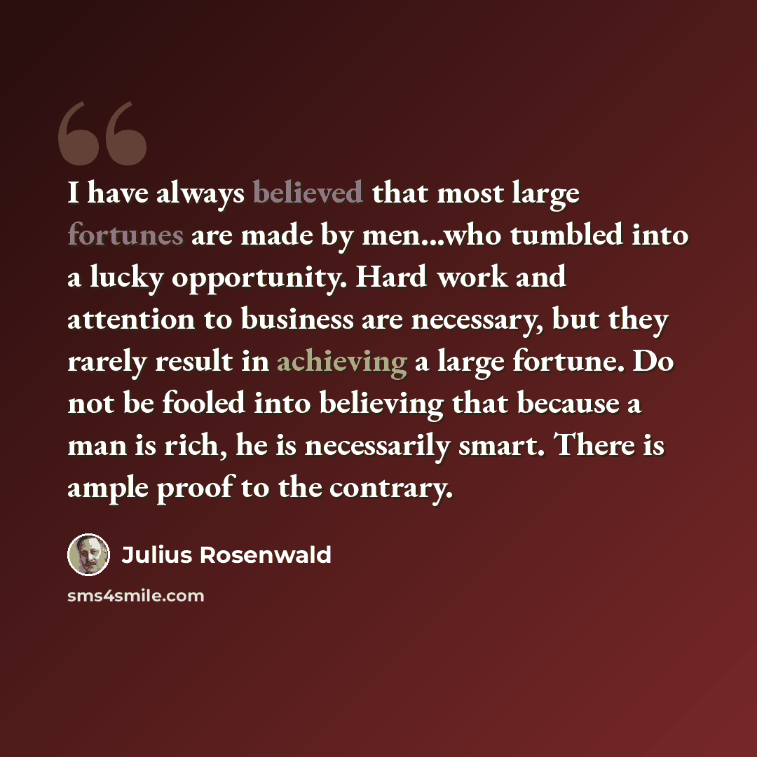 “I have always believed that most large fortunes are made by men...who tumbled into a lucky opportunity. Hard work and attention to business are necessary, but they rarely result in achieving a large fortune. Do not be fooled into believing that because a man is rich, he is necessarily smart. There…” quote by Julius Rosenwald