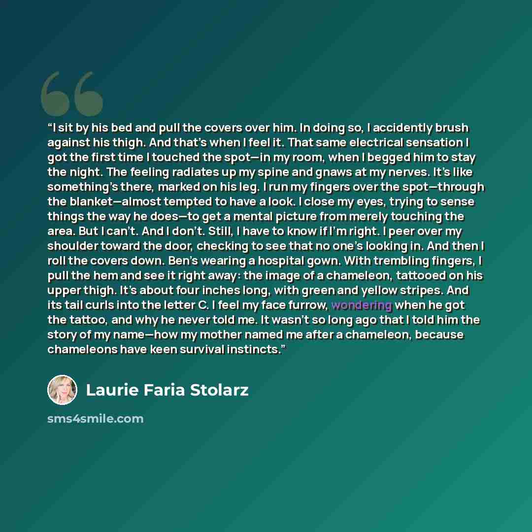 “I sit by his bed and pull the covers over him. In doing so, I accidently brush against his thigh. And that’s when I feel it. That same electrical sensation I got the first time I touched the spot—in my room, when I begged him to stay the night. The feeling radiates up my spine and gnaws at my…” quote by Laurie Faria Stolarz