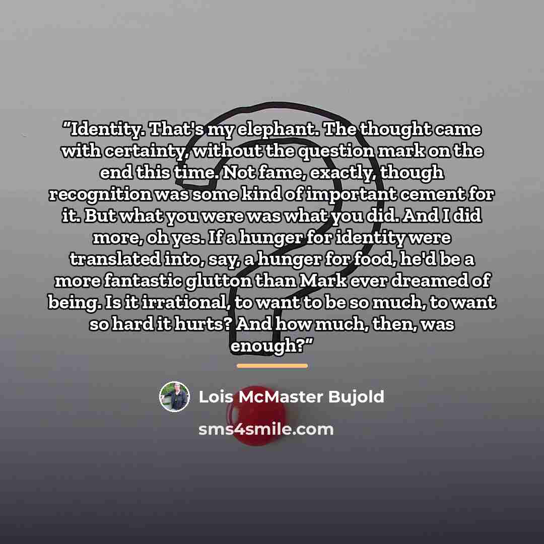 “Identity. That's my elephant. The thought came with certainty, without the question mark on the end this time. Not fame, exactly, though recognition was some kind of important cement for it. But what you were was what you did. And I did more, oh yes. If a hunger for identity were translated into…” quote by Lois McMaster Bujold