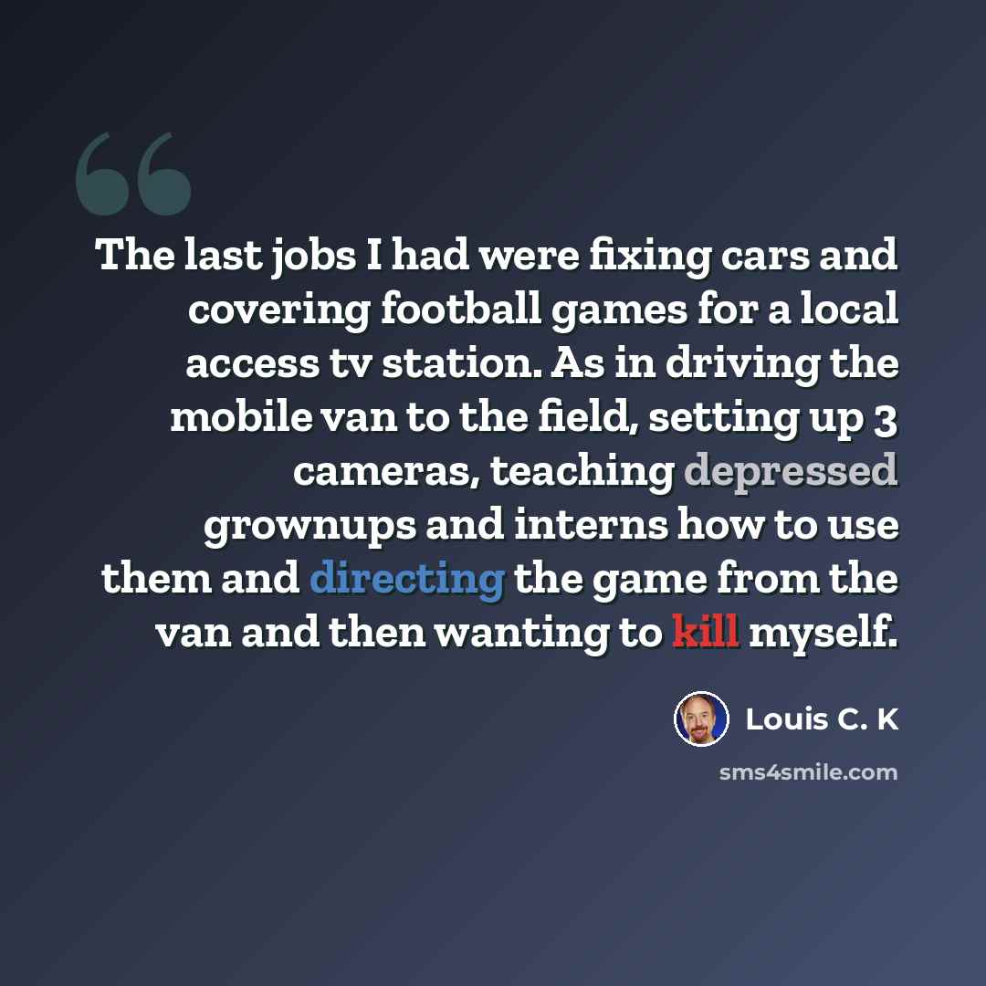 “The last jobs I had were fixing cars and covering football games for a local access tv station. As in driving the mobile van to the field, setting up 3 cameras, teaching depressed grownups and interns how to use them and directing the game from the van and then wanting to kill myself.” quote by Louis C. K