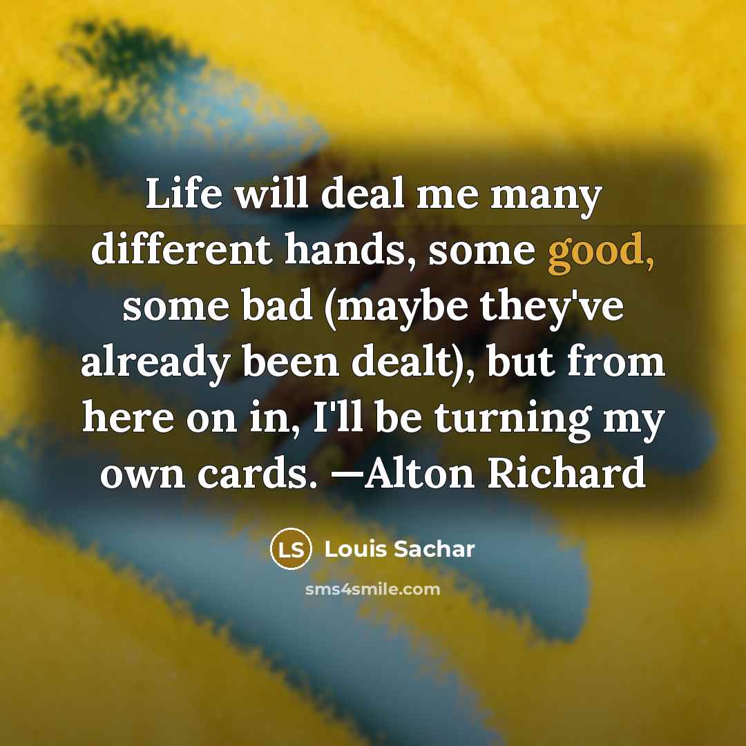 “Life will deal me many different hands, some good, some bad (maybe they've already been dealt), but from here on in, I'll be turning my own cards. —Alton Richard” quote by Louis Sachar