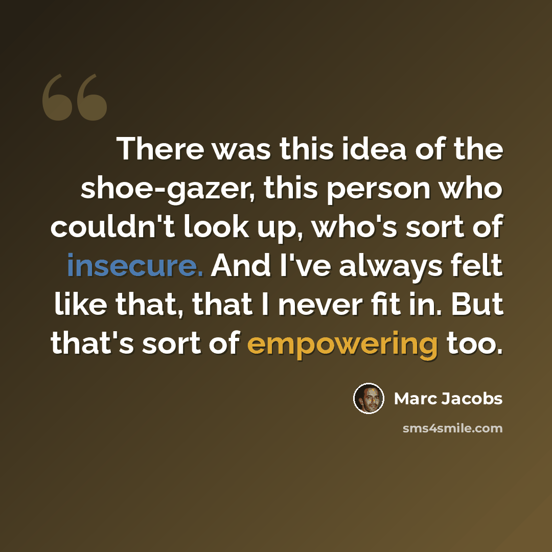 “There was this idea of the shoe-gazer, this person who couldn't look up, who's sort of insecure. And I've always felt like that, that I never fit in. But that's sort of empowering too.” quote by Marc Jacobs