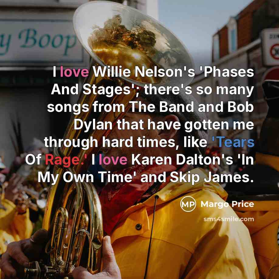 “I love Willie Nelson's 'Phases And Stages'; there's so many songs from The Band and Bob Dylan that have gotten me through hard times, like 'Tears Of Rage.' I love Karen Dalton's 'In My Own Time' and Skip James.” quote by Margo Price