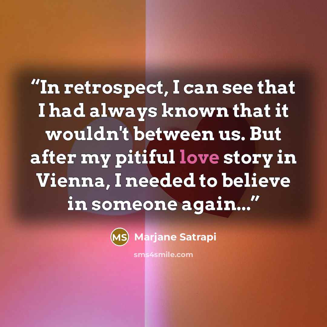 “In retrospect, I can see that I had always known that it wouldn't between us. But after my pitiful love story in Vienna, I needed to believe in someone again...” quote by Marjane Satrapi