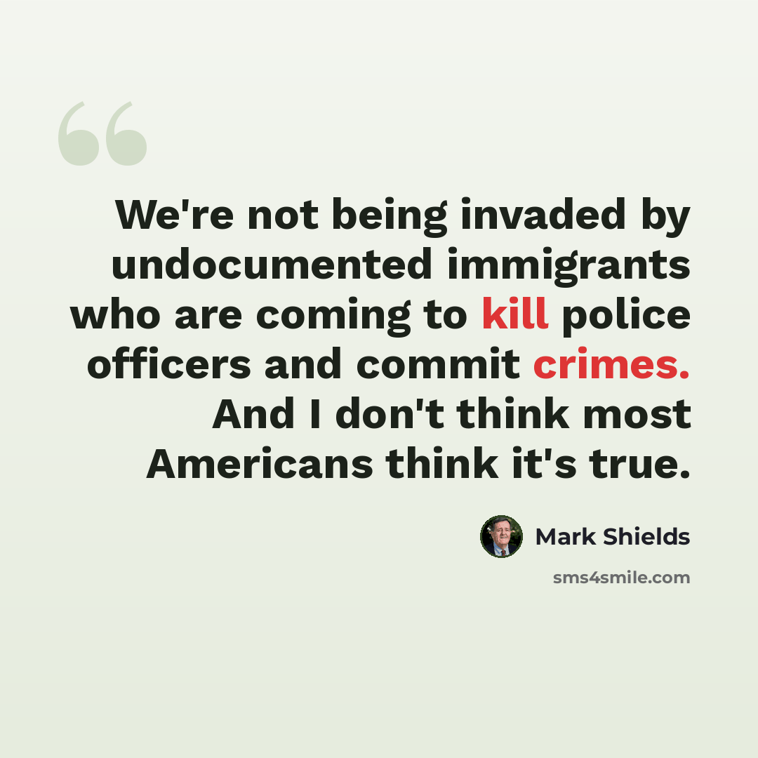 “We're not being invaded by undocumented immigrants who are coming to kill police officers and commit crimes. And I don't think most Americans think it's true.” quote by Mark Shields