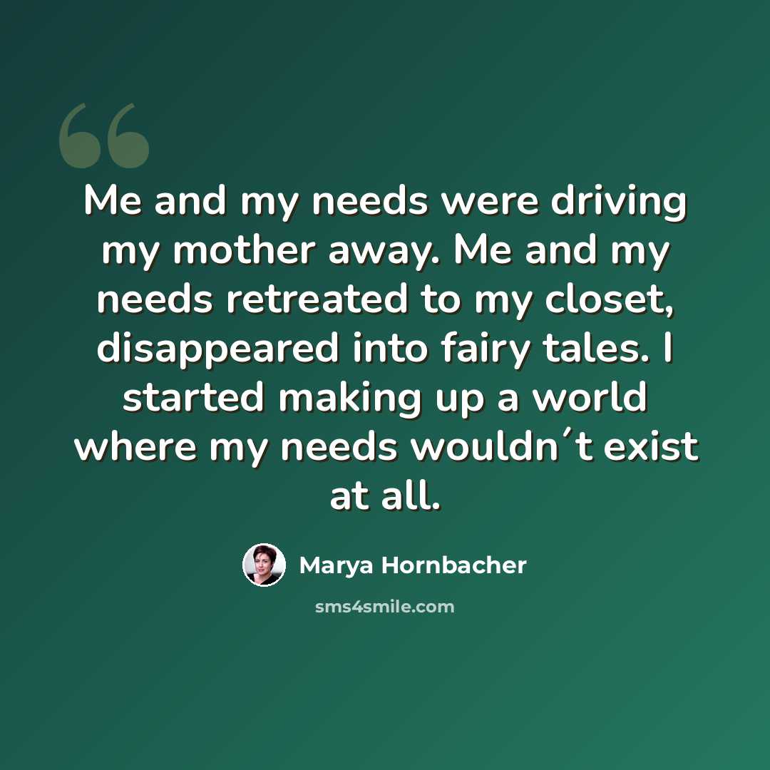 “Me and my needs were driving my mother away. Me and my needs retreated to my closet, disappeared into fairy tales. I started making up a world where my needs wouldn´t exist at all.” quote by Marya Hornbacher