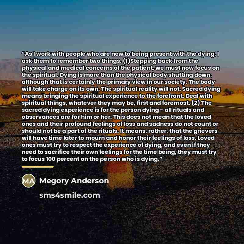 “As I work with people who are new to being present with the dying, I ask them to remember two things. (1)Stepping back from the physical and medical concerns of the patient, we must now focus on the spiritual. Dying is more than the physical body shutting down, although that is certainly the…” quote by Megory Anderson