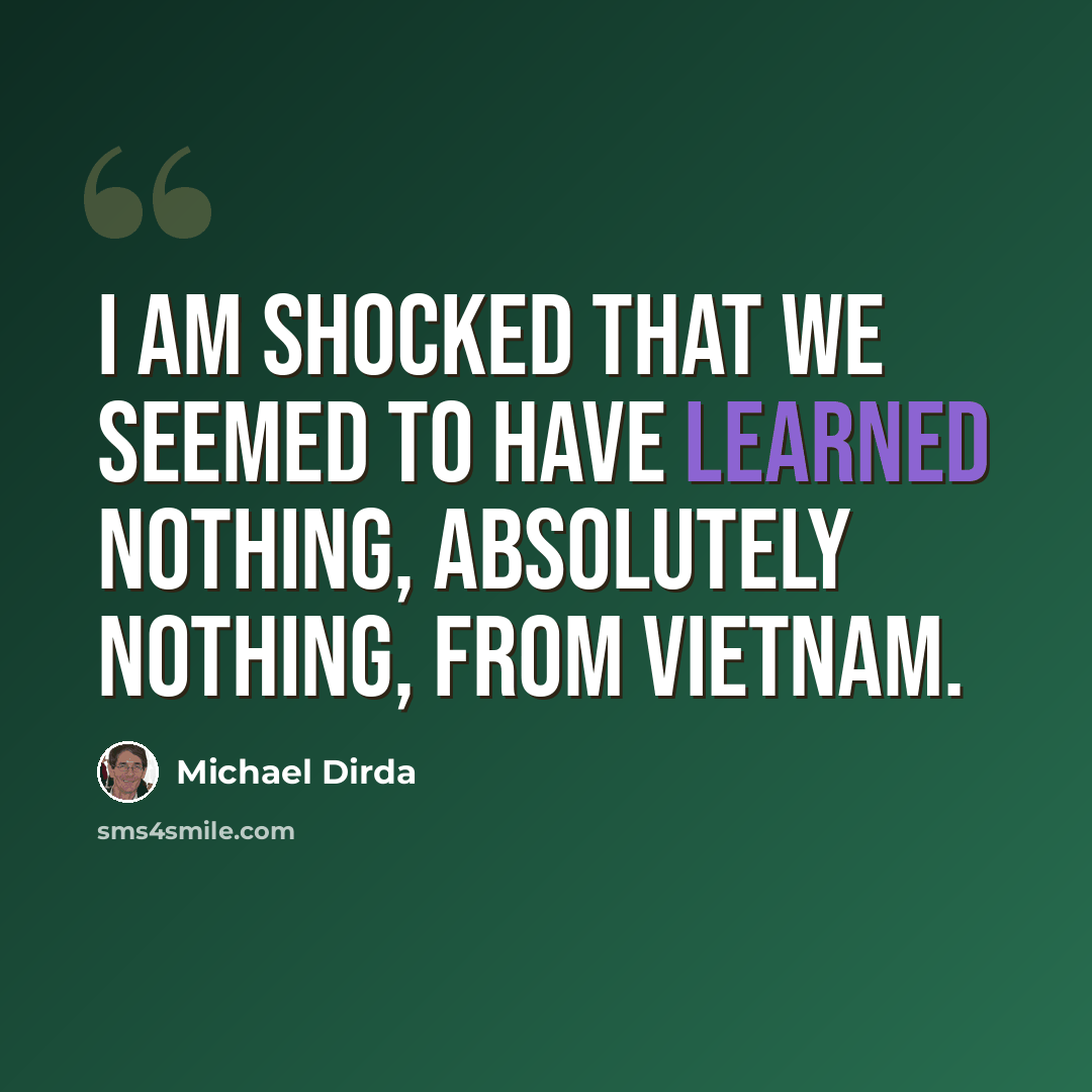 “I am shocked that we seemed to have learned nothing, absolutely nothing, from Vietnam.” quote by Michael Dirda