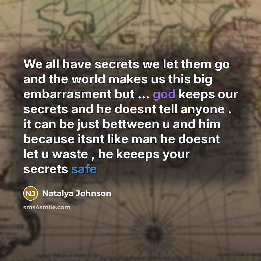 “We all have secrets we let them go and the world makes us this big embarrasment but … god keeps our secrets and he doesnt tell anyone . it can be just bettween u and him because itsnt like man he doesnt let u waste , he keeeps your secrets safe” quote by Natalya Johnson