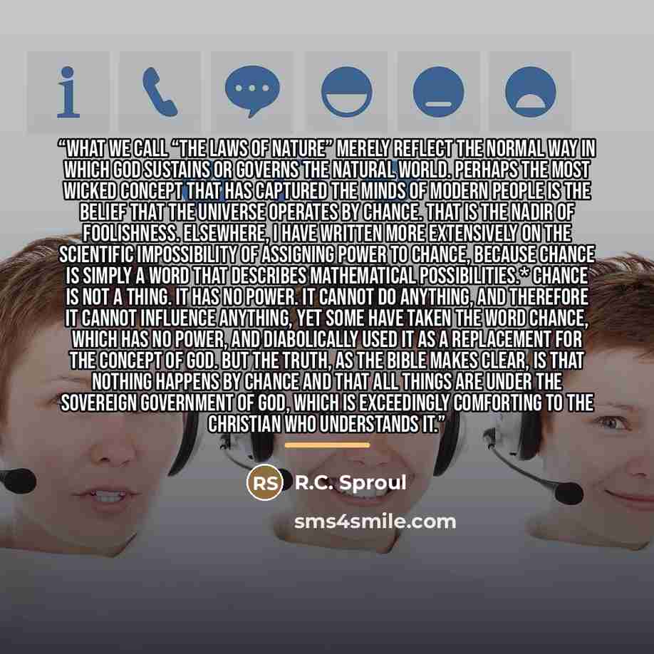 “What we call “the laws of nature” merely reflect the normal way in which God sustains or governs the natural world. Perhaps the most wicked concept that has captured the minds of modern people is the belief that the universe operates by chance. That is the nadir of foolishness. Elsewhere, I have…” quote by R.C. Sproul