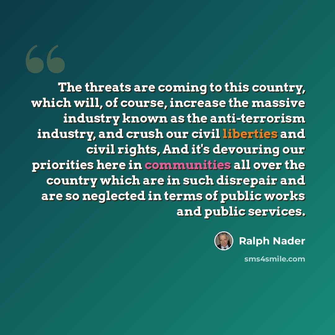 “The threats are coming to this country, which will, of course, increase the massive industry known as the anti-terrorism industry, and crush our civil liberties and civil rights, And it's devouring our priorities here in communities all over the country which are in such disrepair and are so…” quote by Ralph Nader