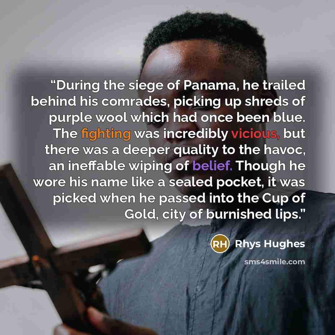 “During the siege of Panama, he trailed behind his comrades, picking up shreds of purple wool which had once been blue. The fighting was incredibly vicious, but there was a deeper quality to the havoc, an ineffable wiping of belief. Though he wore his name like a sealed pocket, it was picked when…” quote by Rhys Hughes