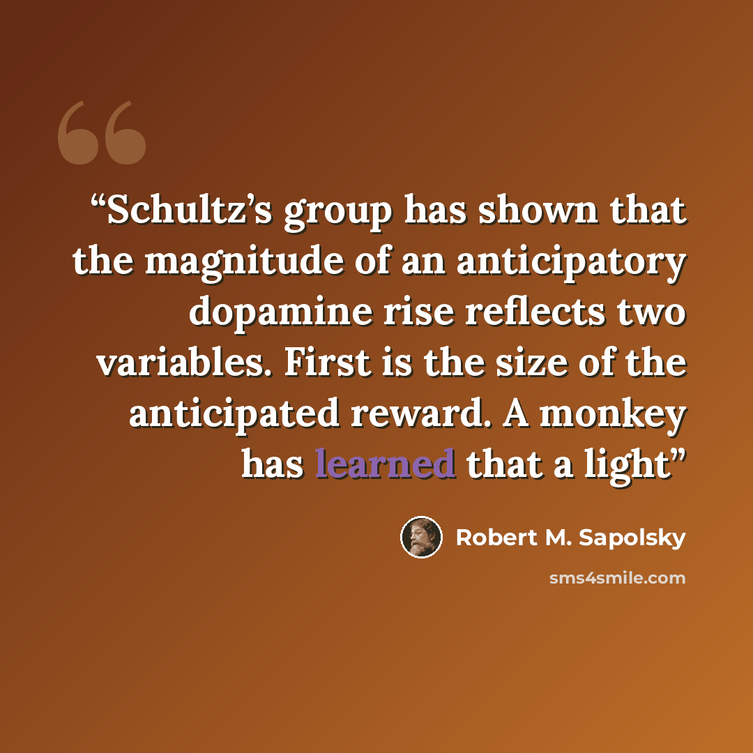 “Schultz’s group has shown that the magnitude of an anticipatory dopamine rise reflects two variables. First is the size of the anticipated reward. A monkey has learned that a light” quote by Robert M. Sapolsky