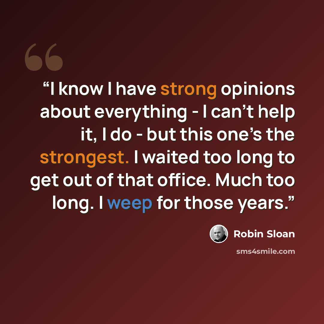 “I know I have strong opinions about everything - I can’t help it, I do - but this one’s the strongest. I waited too long to get out of that office. Much too long. I weep for those years.” quote by Robin Sloan