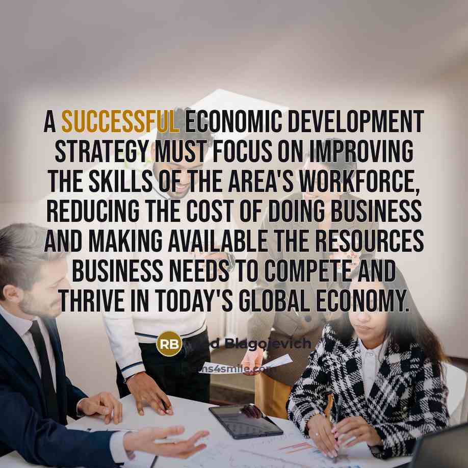 “A successful economic development strategy must focus on improving the skills of the area's workforce, reducing the cost of doing business and making available the resources business needs to compete and thrive in today's global economy.” quote by Rod Blagojevich