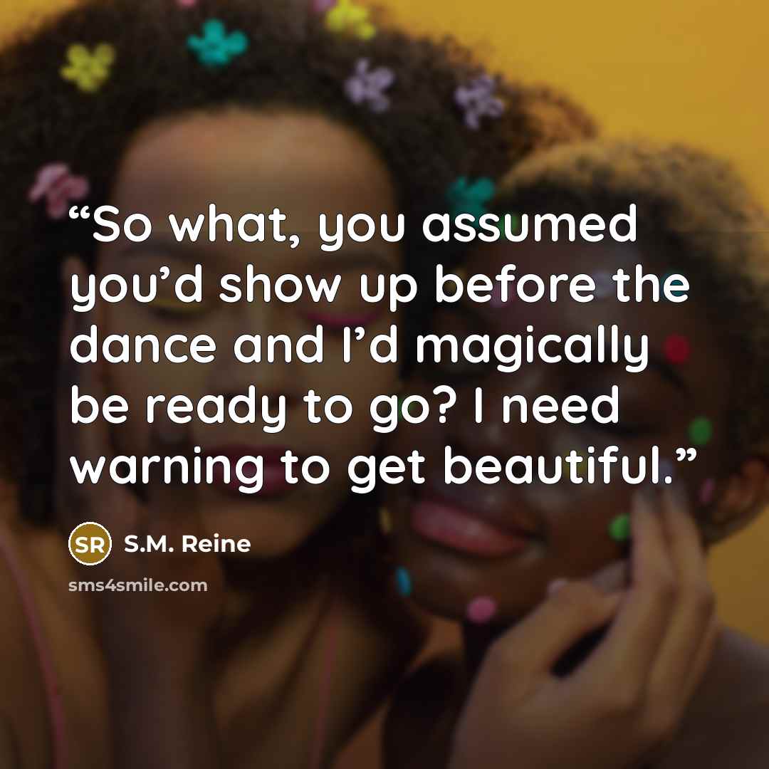 “So what, you assumed you’d show up before the dance and I’d magically be ready to go? I need warning to get beautiful.” quote by S.M. Reine