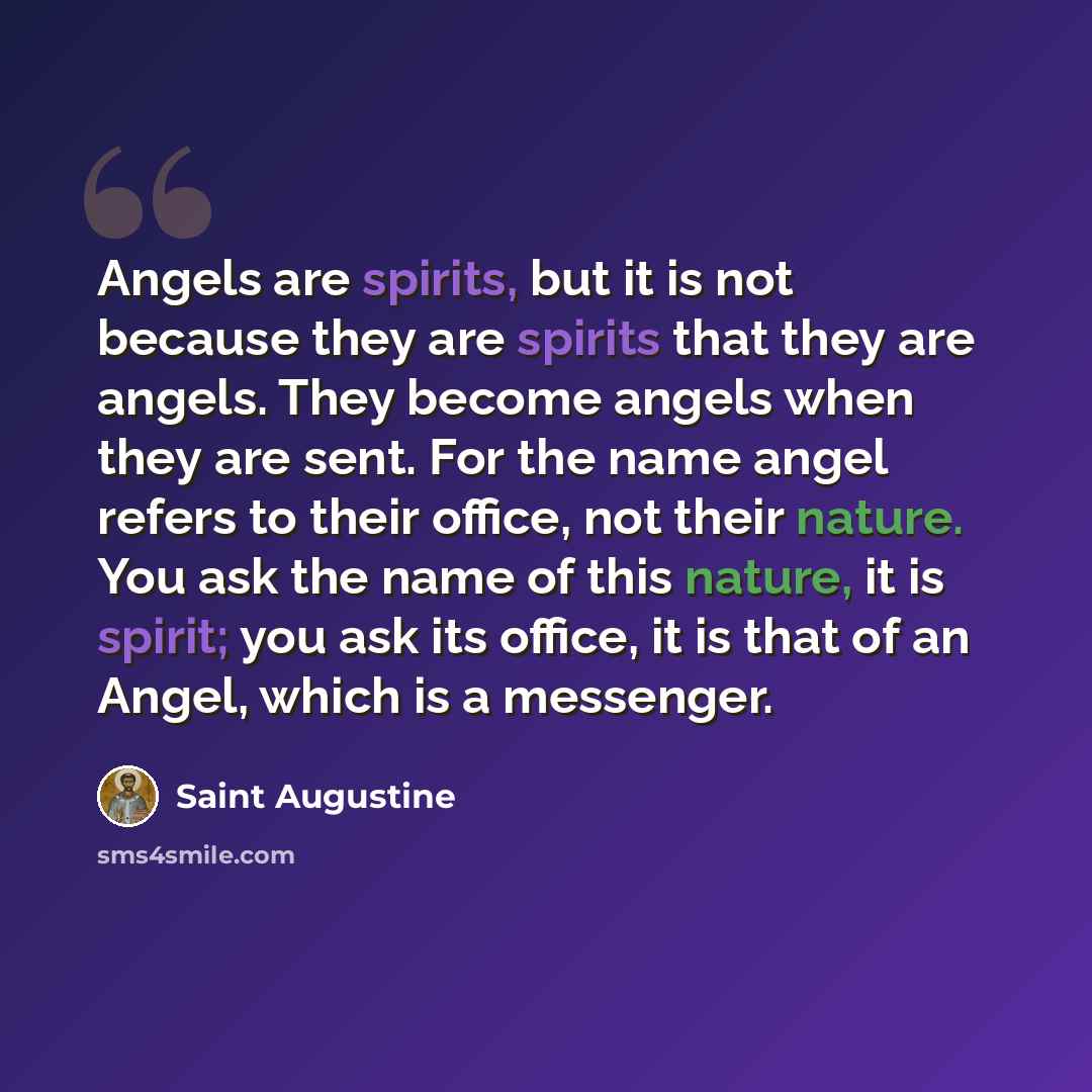 “Angels are spirits, but it is not because they are spirits that they are angels. They become angels when they are sent. For the name angel refers to their office, not their nature. You ask the name of this nature, it is spirit; you ask its office, it is that of an Angel, which is a messenger.” quote by Saint Augustine