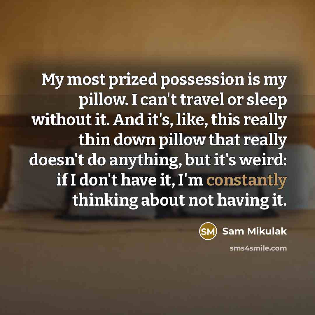 “My most prized possession is my pillow. I can't travel or sleep without it. And it's, like, this really thin down pillow that really doesn't do anything, but it's weird: if I don't have it, I'm constantly thinking about not having it.” quote by Sam Mikulak
