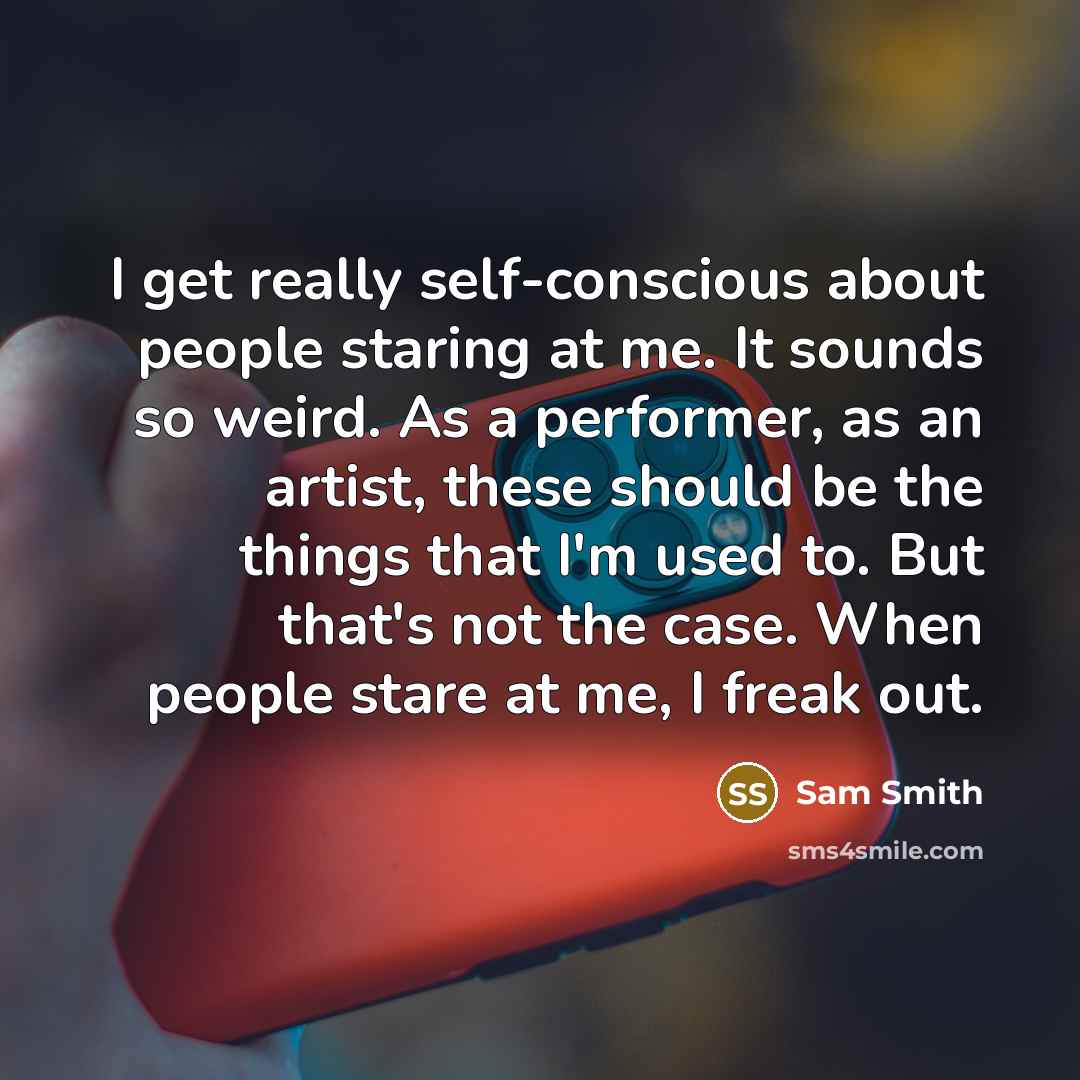 “I get really self-conscious about people staring at me. It sounds so weird. As a performer, as an artist, these should be the things that I'm used to. But that's not the case. When people stare at me, I freak out.” quote by Sam Smith