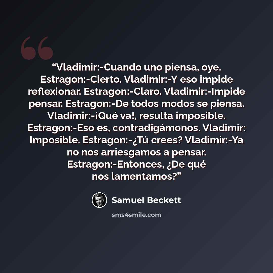 “Vladimir:-Cuando uno piensa, oye. Estragon:-Cierto. Vladimir:-Y eso impide reflexionar. Estragon:-Claro. Vladimir:-Impide pensar. Estragon:-De todos modos se piensa. Vladimir:-¡Qué va!, resulta imposible. Estragon:-Eso es, contradigámonos. Vladimir: Imposible. Estragon:-¿Tú crees? Vladimir:-Ya no…” quote by Samuel Beckett