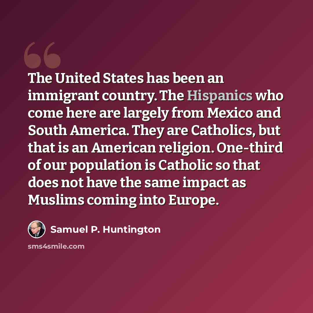 “The United States has been an immigrant country. The Hispanics who come here are largely from Mexico and South America. They are Catholics, but that is an American religion. One-third of our population is Catholic so that does not have the same impact as Muslims coming into Europe.” quote by Samuel P. Huntington