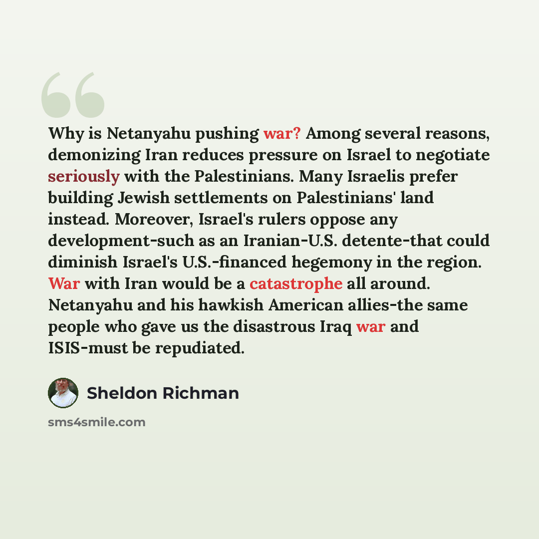 “Why is Netanyahu pushing war? Among several reasons, demonizing Iran reduces pressure on Israel to negotiate seriously with the Palestinians. Many Israelis prefer building Jewish settlements on Palestinians' land instead. Moreover, Israel's rulers oppose any development-such as an Iranian-U.S…” quote by Sheldon Richman