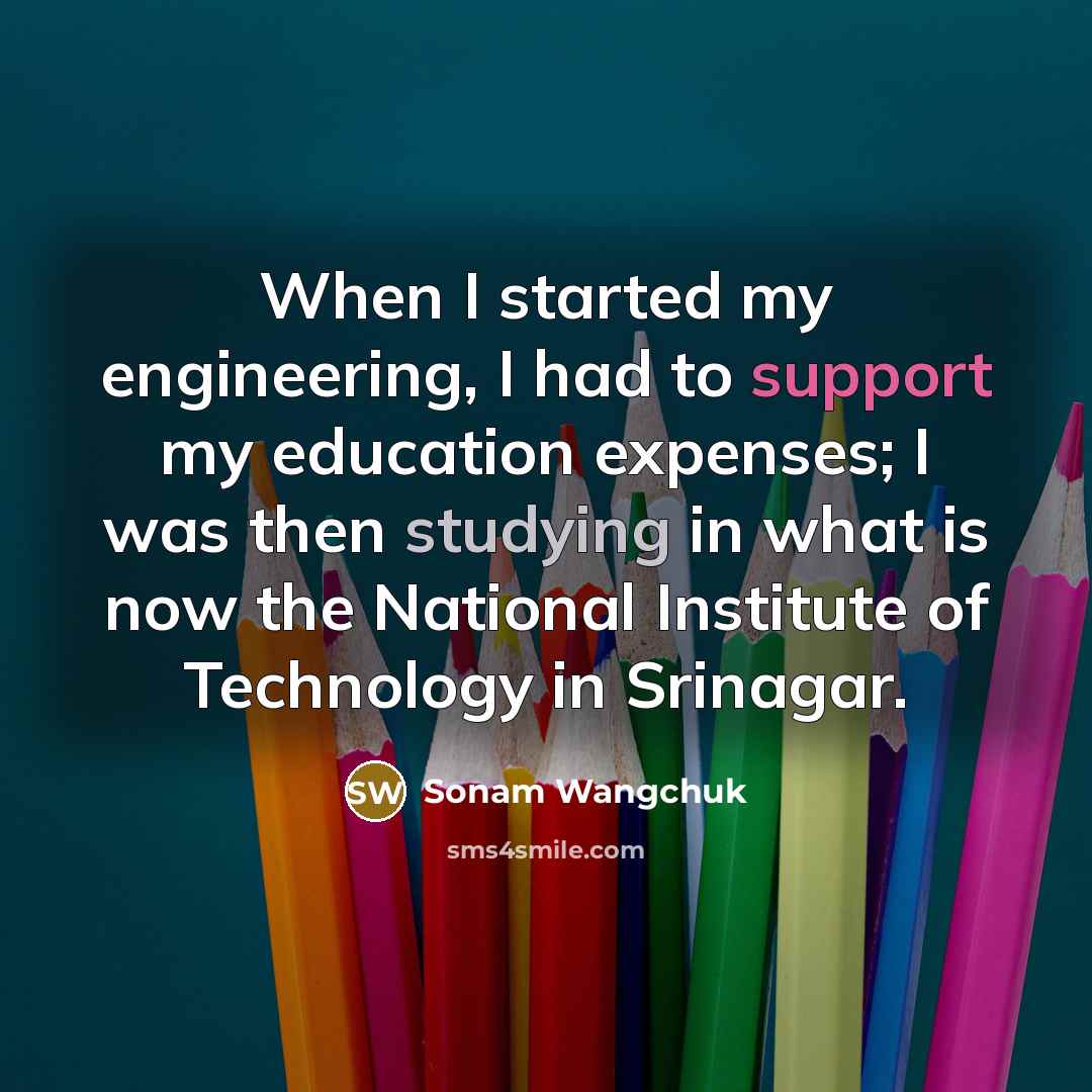 “When I started my engineering, I had to support my education expenses; I was then studying in what is now the National Institute of Technology in Srinagar.” quote by Sonam Wangchuk