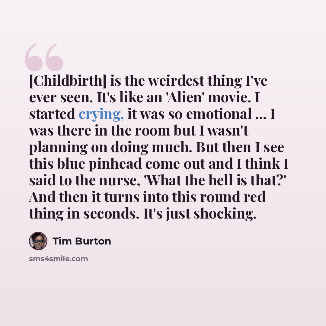 “[Childbirth] is the weirdest thing I've ever seen. It's like an 'Alien' movie. I started crying, it was so emotional ... I was there in the room but I wasn't planning on doing much. But then I see this blue pinhead come out and I think I said to the nurse, 'What the hell is that?' And then it…” quote by Tim Burton