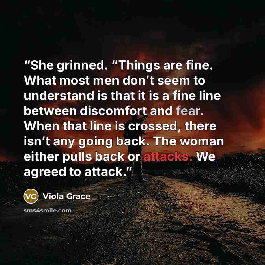 “She grinned. “Things are fine. What most men don’t seem to understand is that it is a fine line between discomfort and fear. When that line is crossed, there isn’t any going back. The woman either pulls back or attacks. We agreed to attack.” quote by Viola Grace