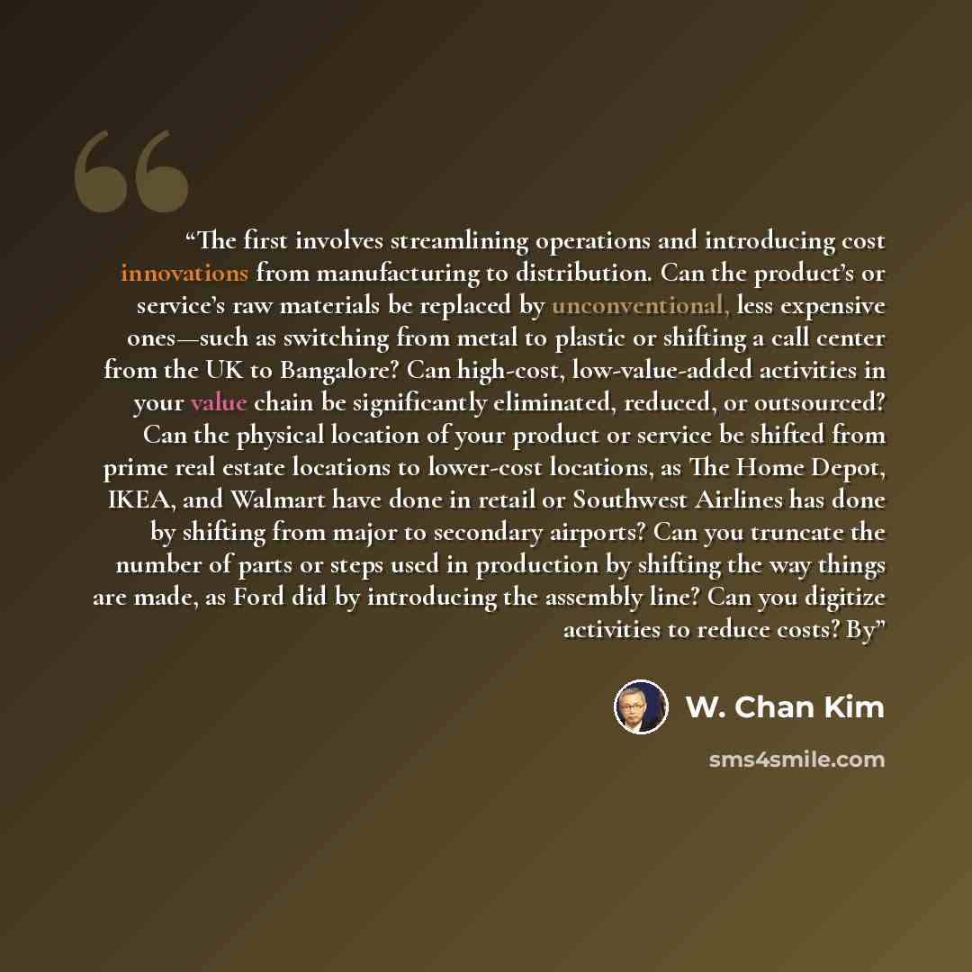 “The first involves streamlining operations and introducing cost innovations from manufacturing to distribution. Can the product’s or service’s raw materials be replaced by unconventional, less expensive ones—such as switching from metal to plastic or shifting a call center from the UK to…” quote by W. Chan Kim