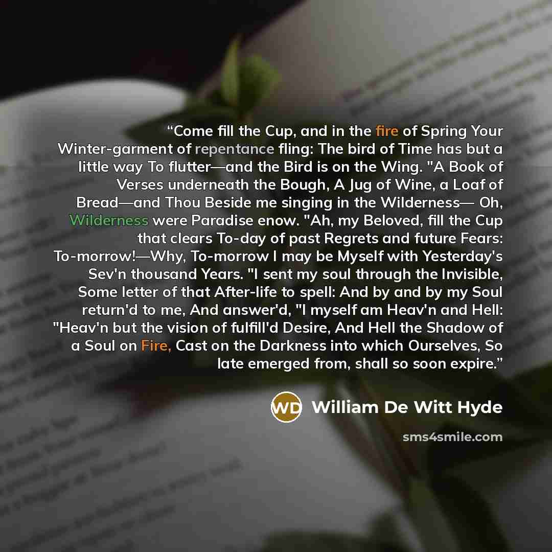 “Come fill the Cup, and in the fire of Spring Your Winter-garment of repentance fling: The bird of Time has but a little way To flutter—and the Bird is on the Wing. "A Book of Verses underneath the Bough, A Jug of Wine, a Loaf of Bread—and Thou Beside me singing in the Wilderness— Oh, Wilderness…” quote by William De Witt Hyde