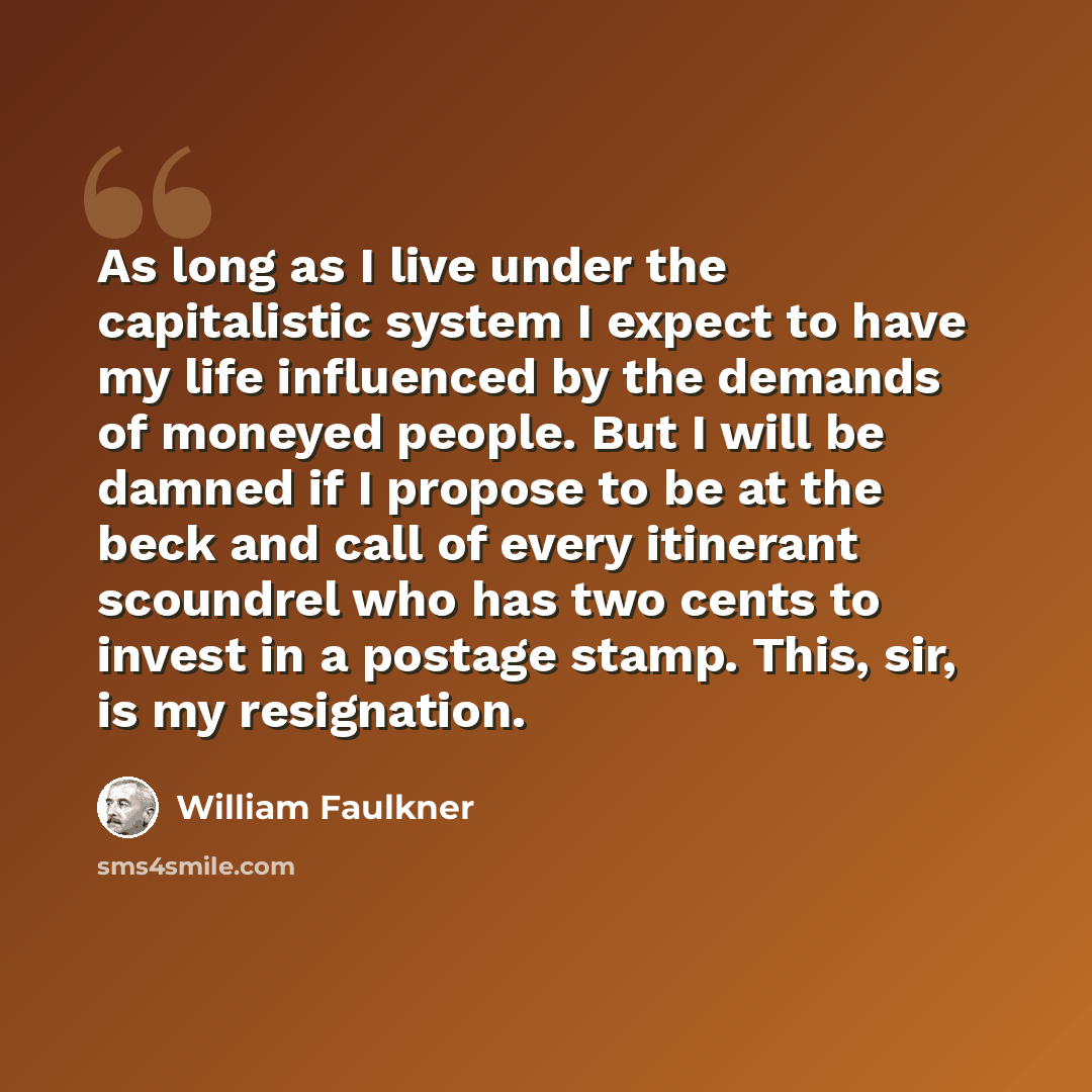 “As long as I live under the capitalistic system I expect to have my life influenced by the demands of moneyed people. But I will be damned if I propose to be at the beck and call of every itinerant scoundrel who has two cents to invest in a postage stamp. This, sir, is my resignation.” quote by William Faulkner