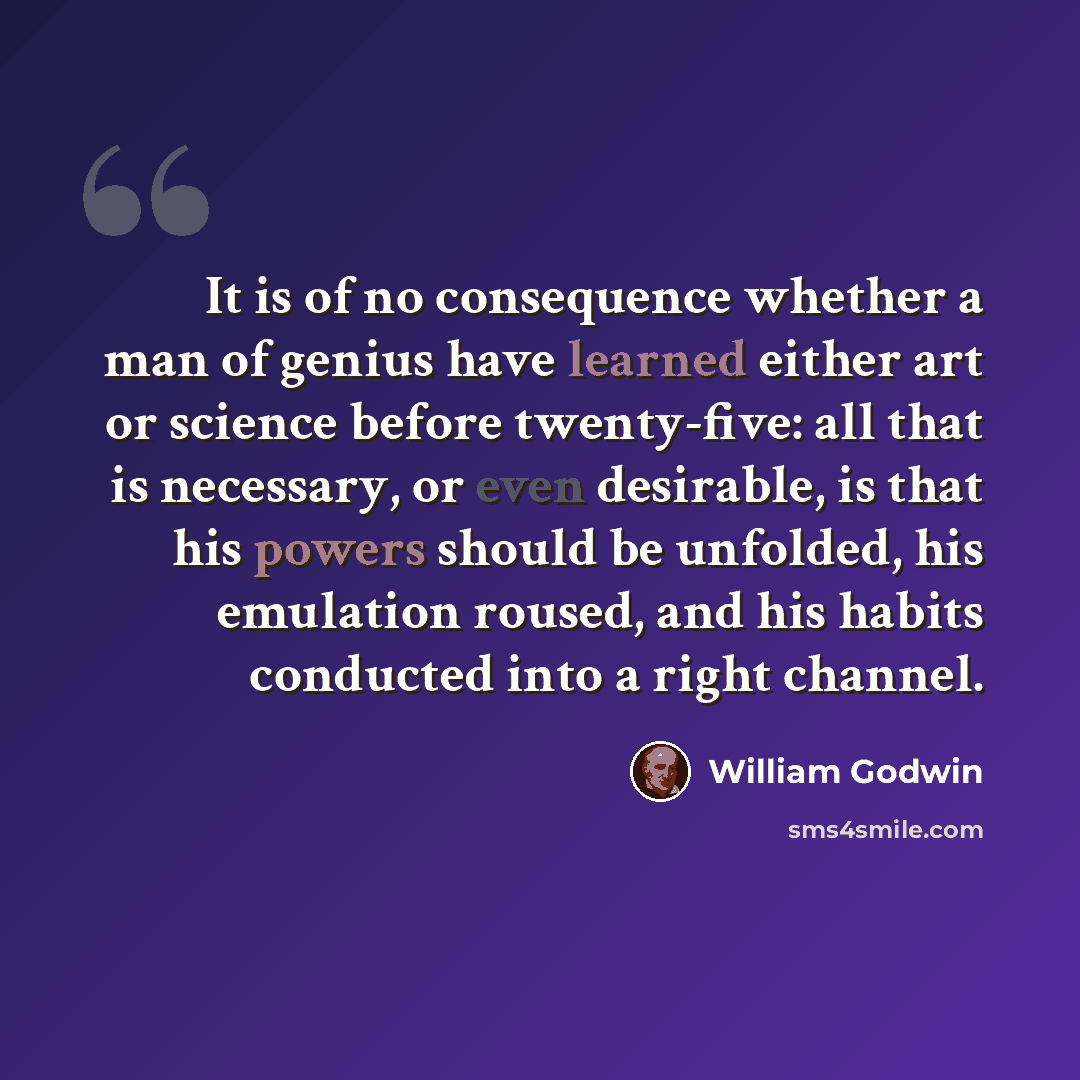 “It is of no consequence whether a man of genius have learned either art or science before twenty-five: all that is necessary, or even desirable, is that his powers should be unfolded, his emulation roused, and his habits conducted into a right channel.” quote by William Godwin