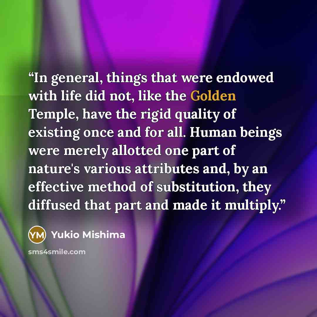 “In general, things that were endowed with life did not, like the Golden Temple, have the rigid quality of existing once and for all. Human beings were merely allotted one part of nature's various attributes and, by an effective method of substitution, they diffused that part and made it multiply.” quote by Yukio Mishima