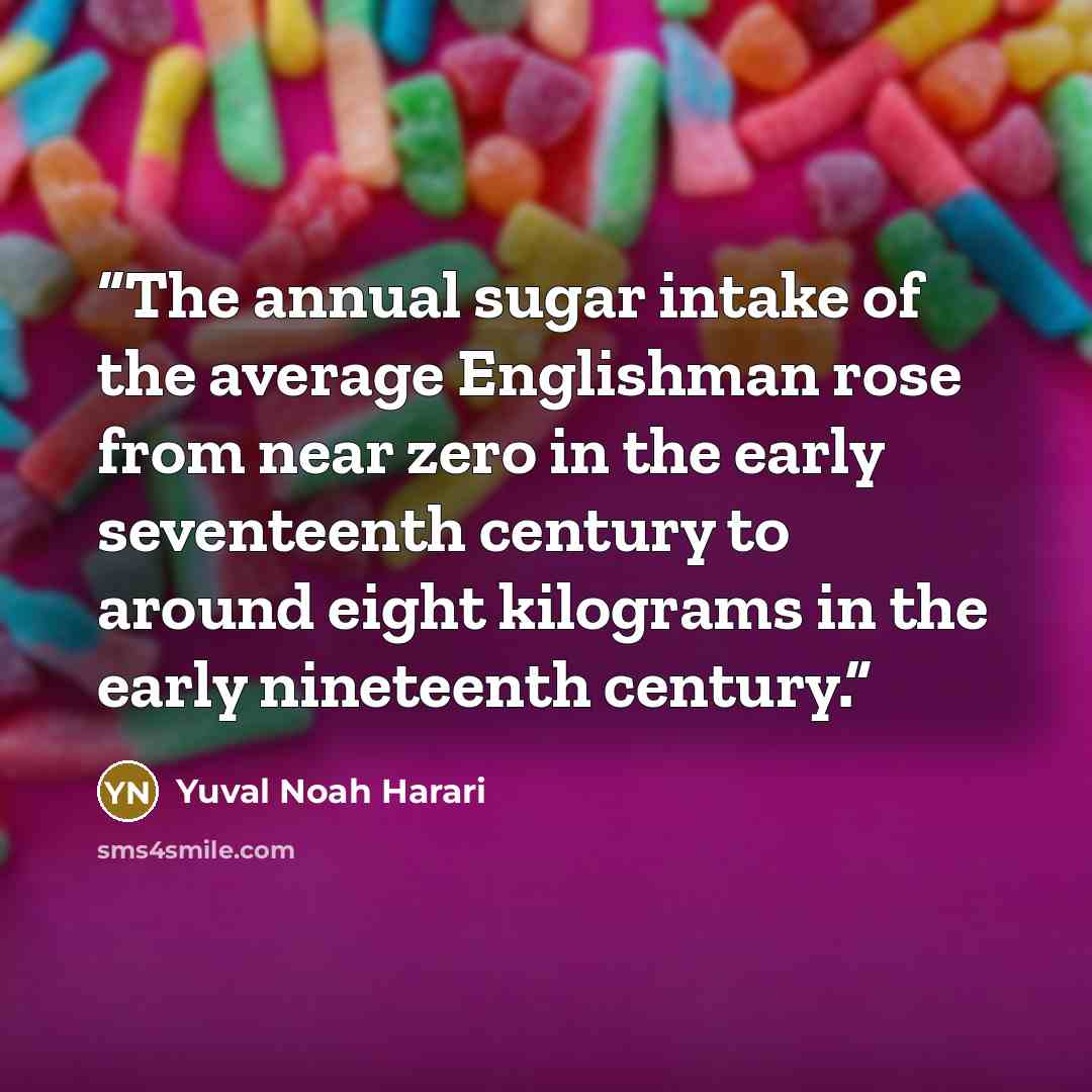 “The annual sugar intake of the average Englishman rose from near zero in the early seventeenth century to around eight kilograms in the early nineteenth century.” quote by Yuval Noah Harari