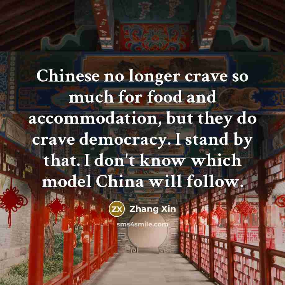 “Chinese no longer crave so much for food and accommodation, but they do crave democracy. I stand by that. I don't know which model China will follow.” quote by Zhang Xin